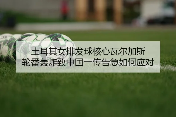 土耳其女排发球核心瓦尔加斯 轮番轰炸致中国一传告急如何应对