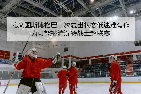 尤文图斯博格巴二次复出状态低迷难有作为可能被清洗转战土超联赛